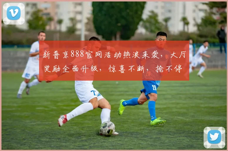 新普京888官网活动热浪来袭，大厅奖励全面升级，惊喜不断，抢不停，速来体验