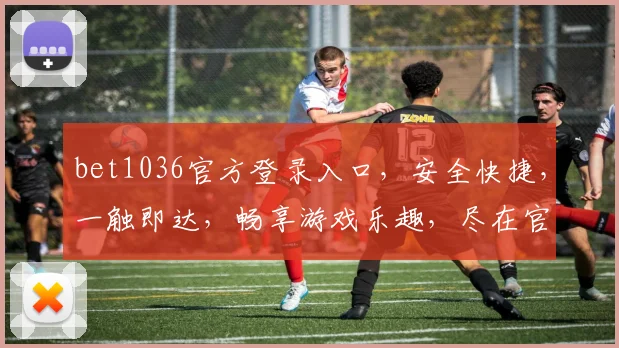 bet1036官方登录入口，安全快捷，一触即达，畅享游戏乐趣，尽在官网，不容错过