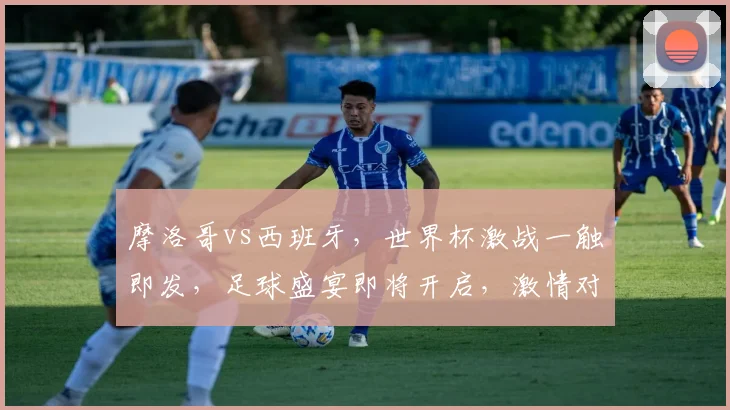 摩洛哥vs西班牙，世界杯激战一触即发，足球盛宴即将开启，激情对决不容错过