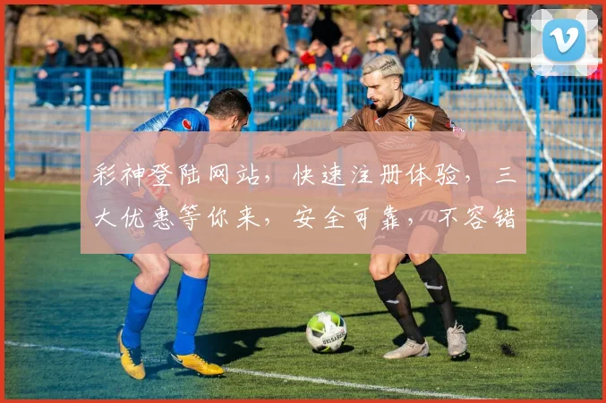 彩神登陆网站，快速注册体验，三大优惠等你来，安全可靠，不容错过，惊喜连连