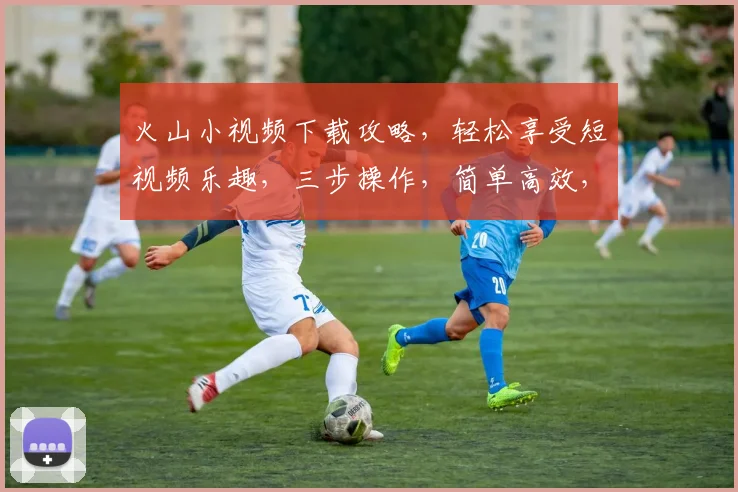 火山小视频下载攻略，轻松享受短视频乐趣，三步操作，简单高效，不容错过