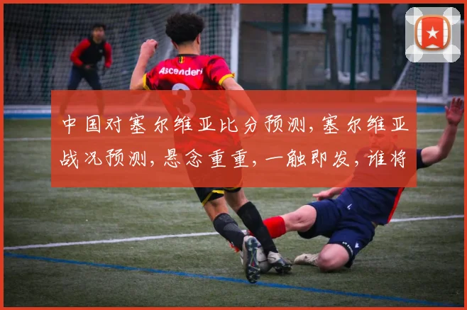 中国对塞尔维亚比分预测,塞尔维亚战况预测,悬念重重,一触即发,谁将问鼎